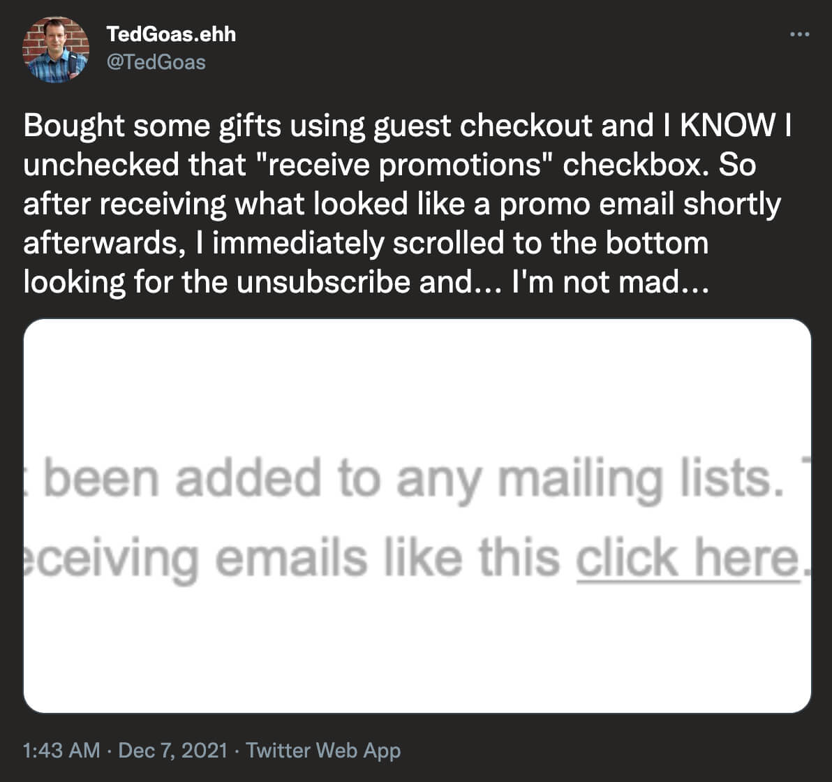 @TedGoas on Twitter: Bought some gifts using guest checkout and I KNOW I unchecked that receive promotions checkbox. So after receiving what looked like a promo email shortly afterwards, I immediately scrolled to the bottom looking for the unsubscribe and...I'm not mad... [screenshot of unsubscribe message]