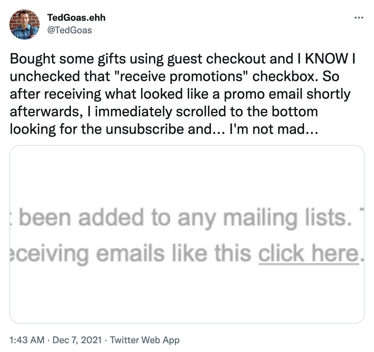 @TedGoas on Twitter: Bought some gifts using guest checkout and I KNOW I unchecked that receive promotions checkbox. So after receiving what looked like a promo email shortly afterwards, I immediately scrolled to the bottom looking for the unsubscribe and...I'm not mad... [screenshot of unsubscribe message]