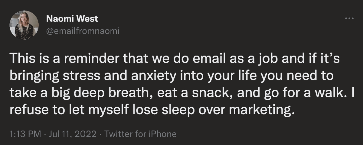 @emailfromnaomi on twitter: This is a reminder that we do email as a job and if it's bringing stress and anxiety into your life you need to take a big deep breath, eat a snack, and go for a walk. I refuse to let myself lose sleep over marketing.
