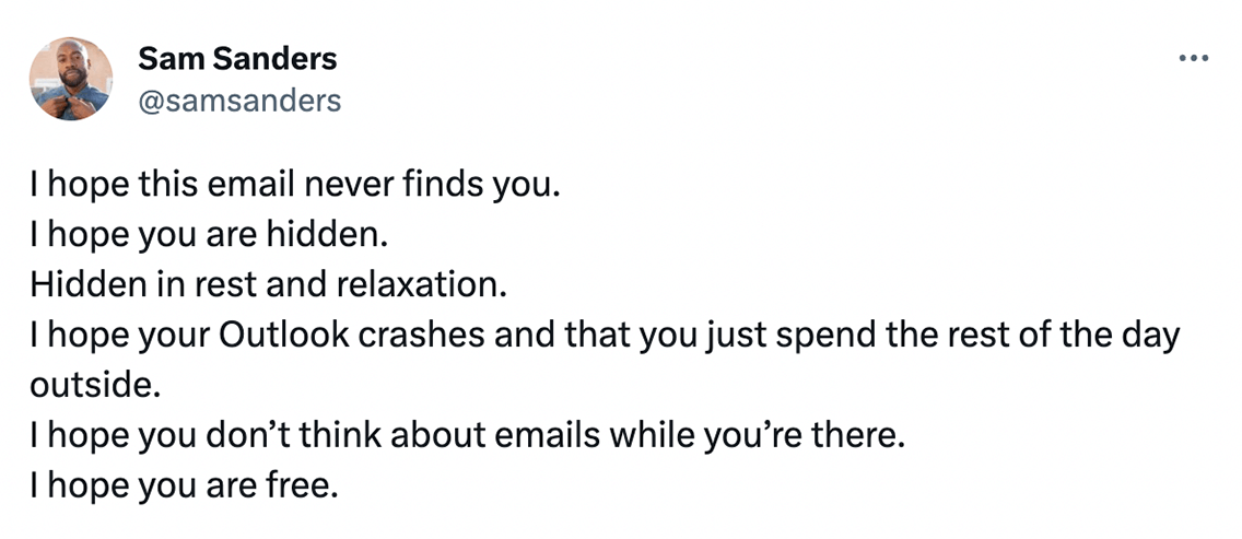 @samsanders on Twitter says: I hope this email never finds. I hope you are hidden. Hidden in rest and relaxation. I hope your Outlook crashes and that you just spend the rest of the day outside. I hope you don't think about emails while you're there. I hope you are free.