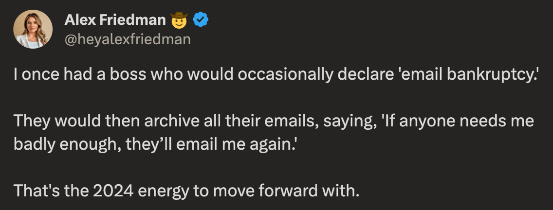Alex Friedman @heyalexfriedman on X says: 'I once had a boss who would occasionally declare 'email bankruptcy.' They would then archive all their emails, saying, 'If anyone needs me badly enough, they’ll email me again.' That's the 2024 energy to move forward with.'