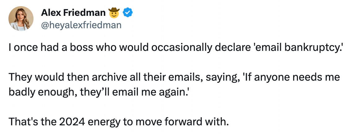 Alex Friedman @heyalexfriedman on X says: 'I once had a boss who would occasionally declare 'email bankruptcy.' They would then archive all their emails, saying, 'If anyone needs me badly enough, they’ll email me again.' That's the 2024 energy to move forward with.'