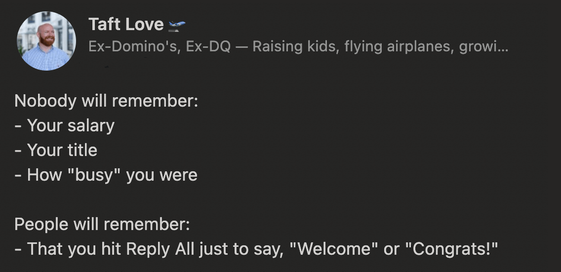 Taft Love on LinkedIn says 'Nobody will remember: Your 
salary, your title, how 'busy' you were.
 People will remember: That you hit Reply All just to say 'Welcome' or 'Congrats!'