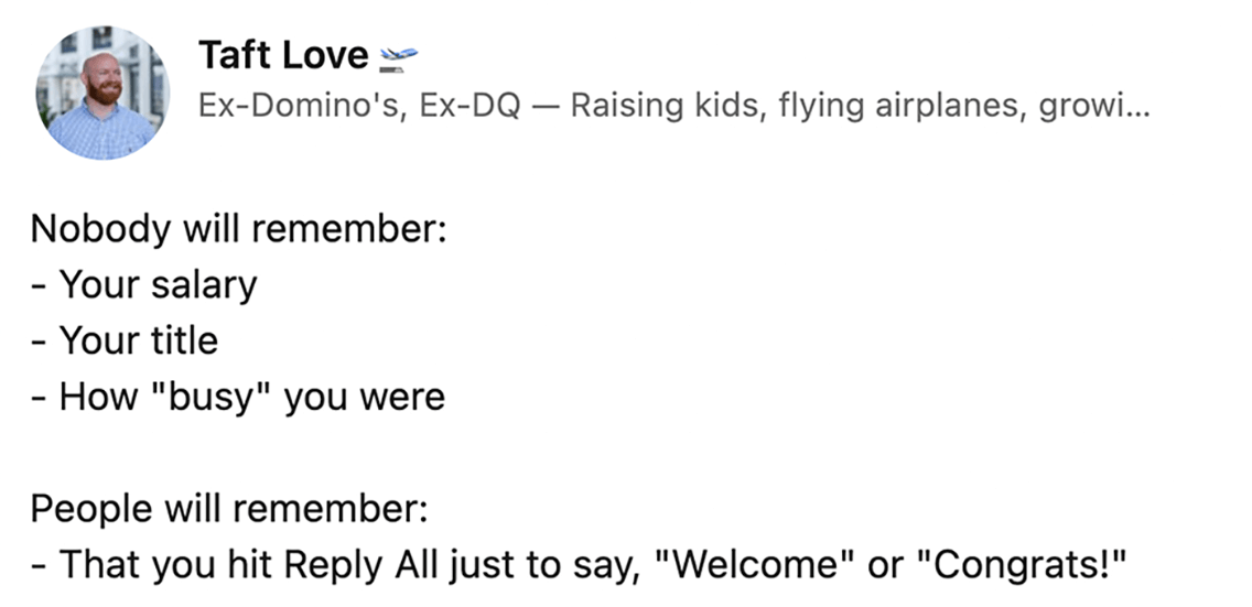 Taft Love on LinkedIn says 'Nobody 
will remember: Your salary, your title, how 'busy' you were.
 People will remember: That you hit Reply All just to say 'Welcome' or 'Congrats!'
